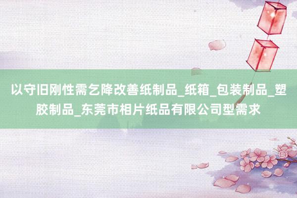 以守旧刚性需乞降改善纸制品_纸箱_包装制品_塑胶制品_东莞市相片纸品有限公司型需求